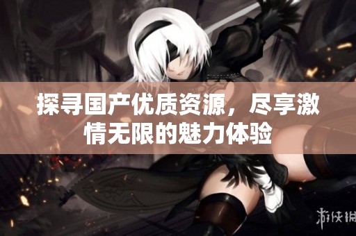 探寻国产优质资源，尽享激情无限的魅力体验