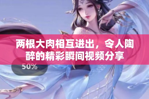 两根大肉相互进出，令人陶醉的精彩瞬间视频分享