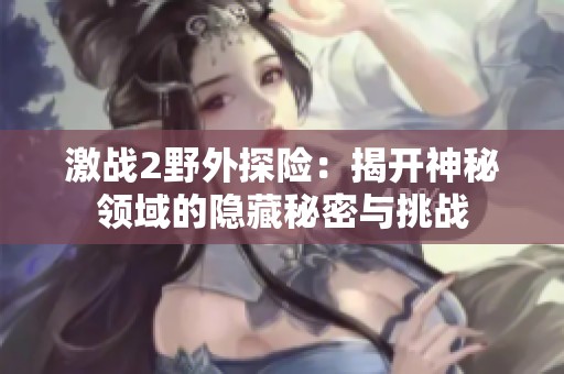 激战2野外探险：揭开神秘领域的隐藏秘密与挑战
