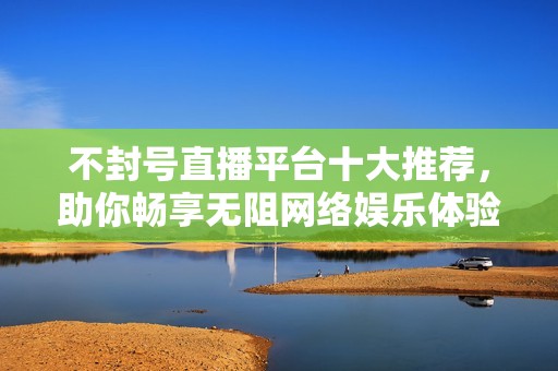 不封号直播平台十大推荐，助你畅享无阻网络娱乐体验