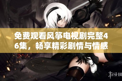 免费观看风筝电视剧完整46集，畅享精彩剧情与情感纠葛