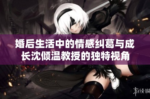 婚后生活中的情感纠葛与成长沈倾温教授的独特视角