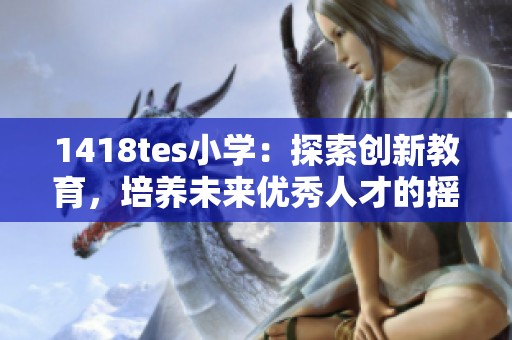 1418tes小学：探索创新教育，培养未来优秀人才的摇篮