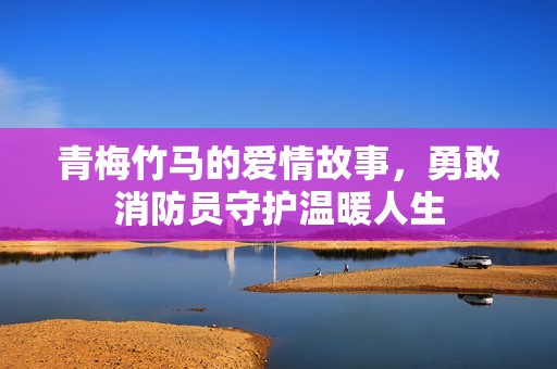 青梅竹马的爱情故事，勇敢消防员守护温暖人生