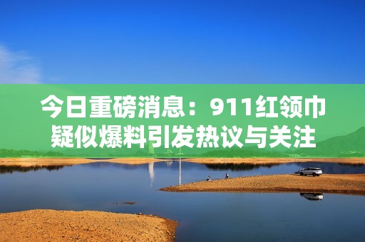 今日重磅消息：911红领巾疑似爆料引发热议与关注
