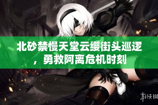 北砂禁慢天堂云缨街头巡逻，勇救阿离危机时刻