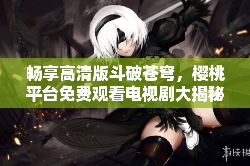 畅享高清版斗破苍穹，樱桃平台免费观看电视剧大揭秘