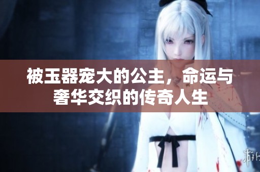 被玉器宠大的公主，命运与奢华交织的传奇人生
