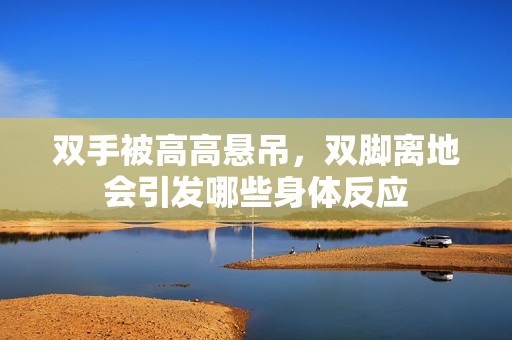 双手被高高悬吊，双脚离地会引发哪些身体反应