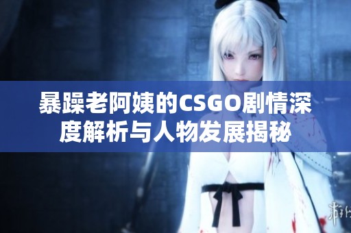 暴躁老阿姨的CSGO剧情深度解析与人物发展揭秘