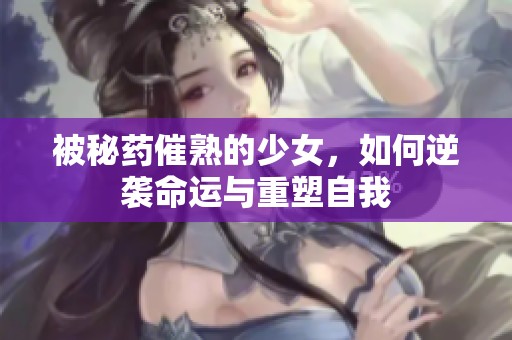 被秘药催熟的少女，如何逆袭命运与重塑自我