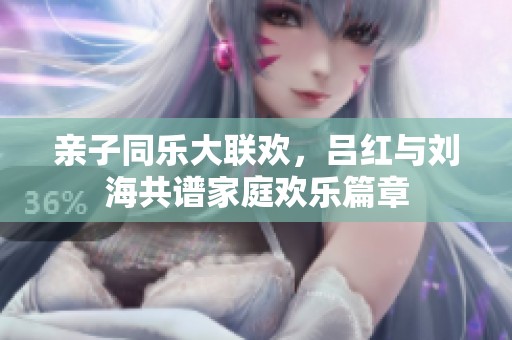 亲子同乐大联欢，吕红与刘海共谱家庭欢乐篇章