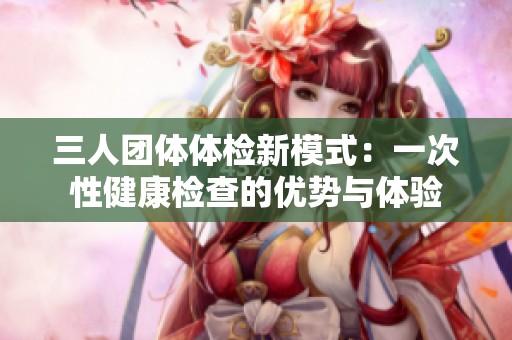 三人团体体检新模式：一次性健康检查的优势与体验