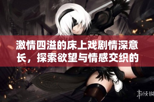 激情四溢的床上戏剧情深意长，探索欲望与情感交织的瞬间