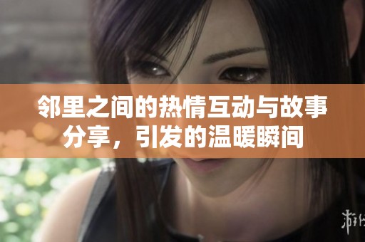邻里之间的热情互动与故事分享，引发的温暖瞬间