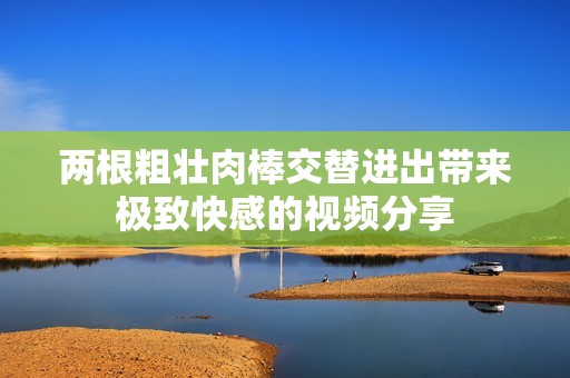 两根粗壮肉棒交替进出带来极致快感的视频分享