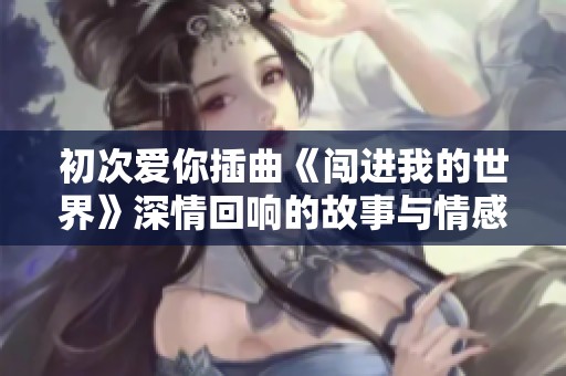 初次爱你插曲《闯进我的世界》深情回响的故事与情感