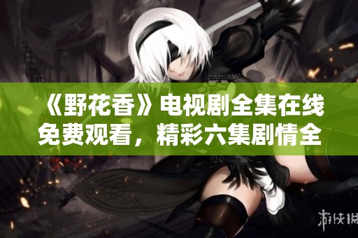 《野花香》电视剧全集在线免费观看，精彩六集剧情全解读