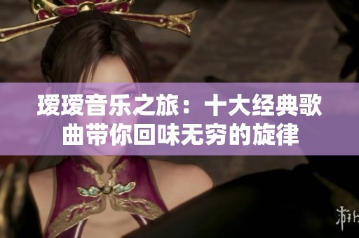 瑷瑷音乐之旅：十大经典歌曲带你回味无穷的旋律