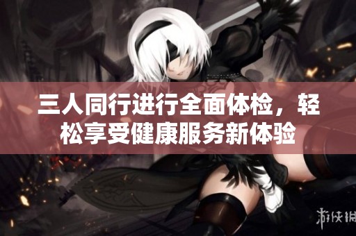三人同行进行全面体检，轻松享受健康服务新体验