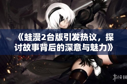 《蛙漫2台版引发热议，探讨故事背后的深意与魅力》