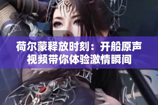荷尔蒙释放时刻：开船原声视频带你体验激情瞬间