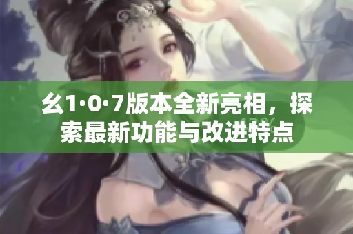 幺1·0·7版本全新亮相，探索最新功能与改进特点