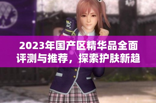 2023年国产区精华品全面评测与推荐，探索护肤新趋势