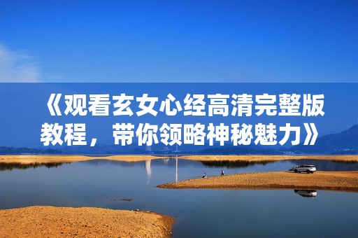 《观看玄女心经高清完整版教程，带你领略神秘魅力》
