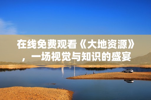 在线免费观看《大地资源》，一场视觉与知识的盛宴