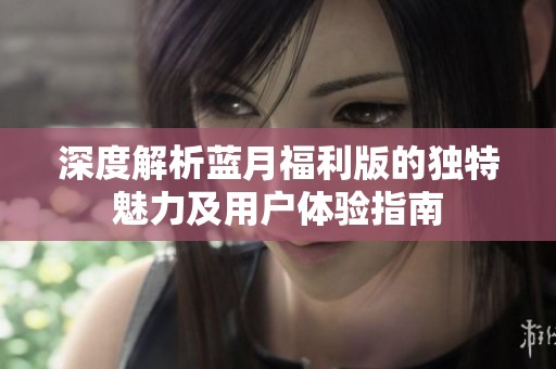 深度解析蓝月福利版的独特魅力及用户体验指南