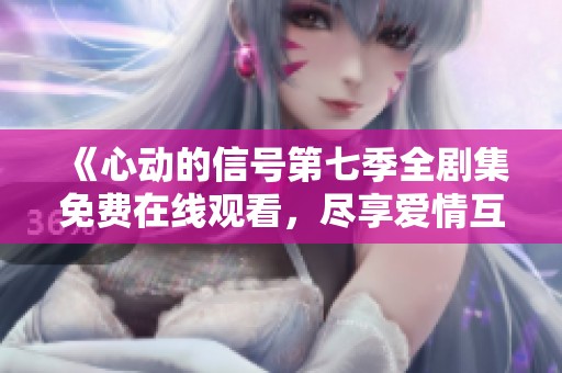 《心动的信号第七季全剧集免费在线观看，尽享爱情互动》