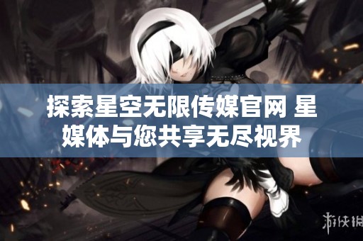 探索星空无限传媒官网 星媒体与您共享无尽视界