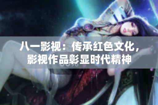 八一影视：传承红色文化，影视作品彰显时代精神