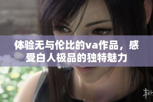 体验无与伦比的va作品，感受白人极品的独特魅力