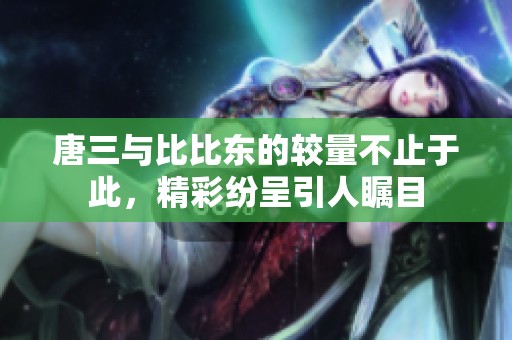 唐三与比比东的较量不止于此，精彩纷呈引人瞩目