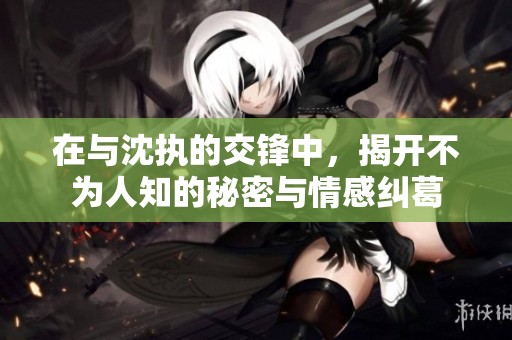 在与沈执的交锋中，揭开不为人知的秘密与情感纠葛