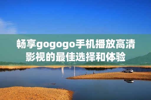 畅享gogogo手机播放高清影视的最佳选择和体验