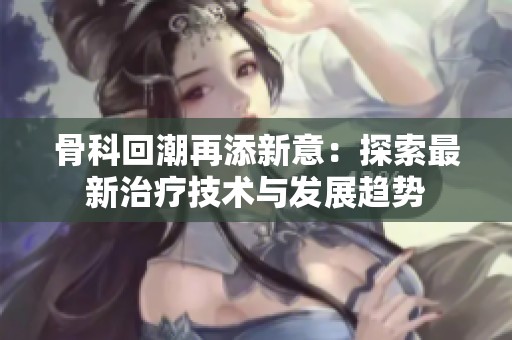 骨科回潮再添新意：探索最新治疗技术与发展趋势