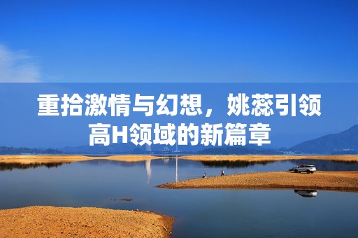 重拾激情与幻想，姚蕊引领高H领域的新篇章
