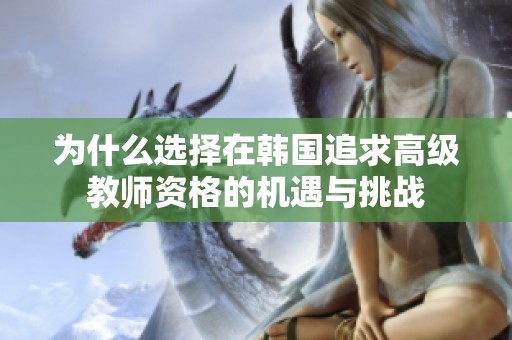 为什么选择在韩国追求高级教师资格的机遇与挑战