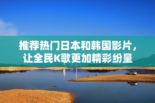 推荐热门日本和韩国影片，让全民K歌更加精彩纷呈