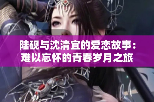 陆砚与沈清宜的爱恋故事：难以忘怀的青春岁月之旅