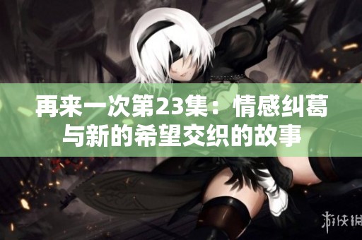 再来一次第23集：情感纠葛与新的希望交织的故事