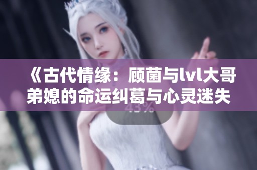 《古代情缘：顾菌与lvl大哥弟媳的命运纠葛与心灵迷失》
