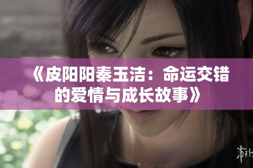 《皮阳阳秦玉洁：命运交错的爱情与成长故事》