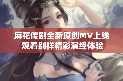 麻花传剧全新原创MV上线 观看别样精彩演绎体验