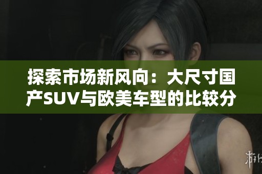 探索市场新风向：大尺寸国产SUV与欧美车型的比较分析