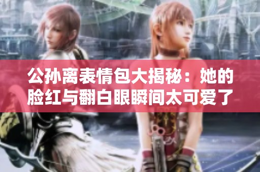 公孙离表情包大揭秘：她的脸红与翻白眼瞬间太可爱了