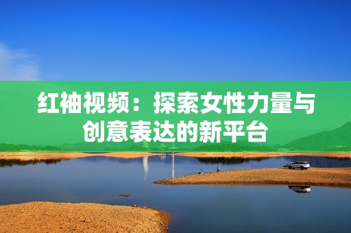 红袖视频：探索女性力量与创意表达的新平台